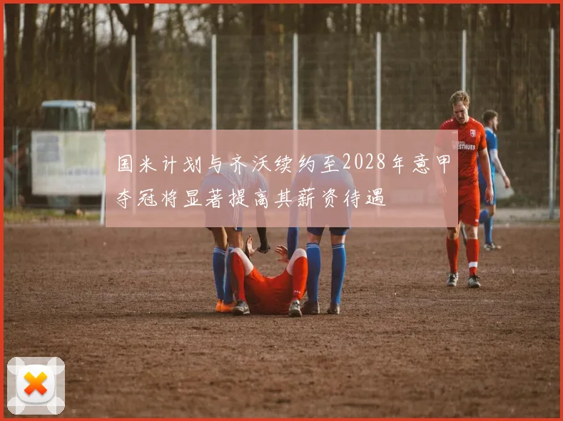 国米计划与齐沃续约至2028年意甲夺冠将显著提高其薪资待遇