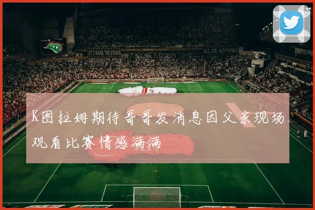 K图拉姆期待哥哥发消息因父亲现场观看比赛情感满满
