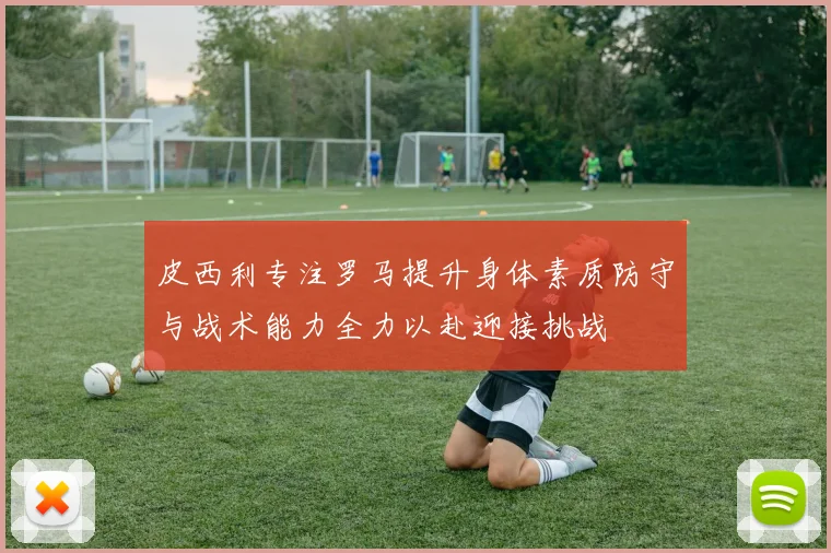 皮西利专注罗马提升身体素质防守与战术能力全力以赴迎接挑战