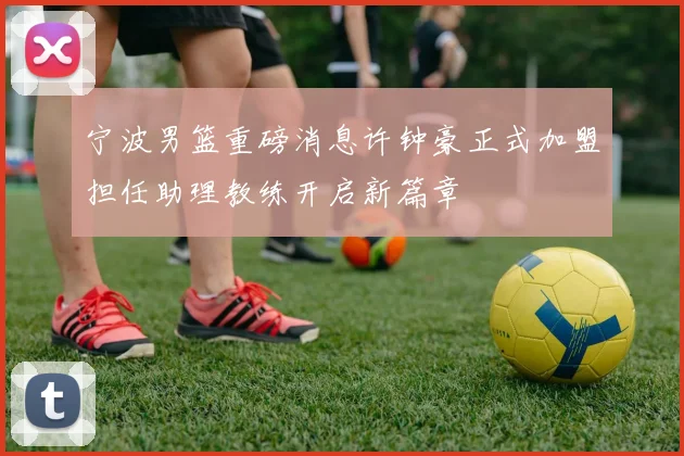 宁波男篮重磅消息许钟豪正式加盟担任助理教练开启新篇章