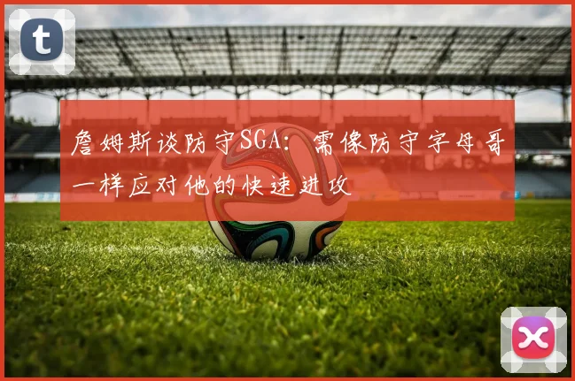 詹姆斯谈防守SGA：需像防守字母哥一样应对他的快速进攻
