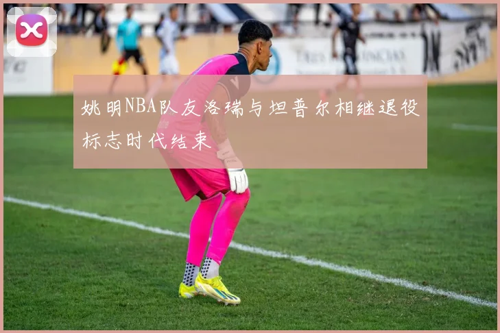 姚明NBA队友洛瑞与坦普尔相继退役标志时代结束