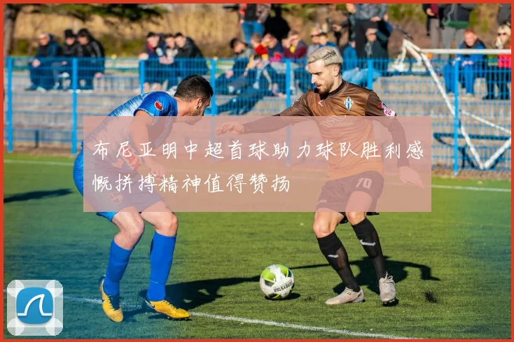 布尼亚明中超首球助力球队胜利感慨拼搏精神值得赞扬