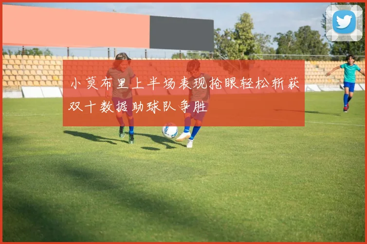 小莫布里上半场表现抢眼轻松斩获双十数据助球队争胜