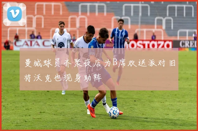 曼城球员齐聚夜店为B席欢送派对旧将沃克也现身助阵