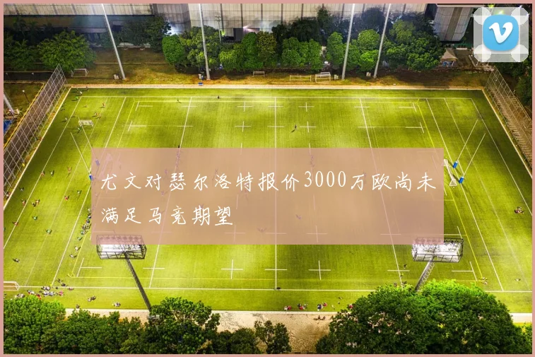 尤文对瑟尔洛特报价3000万欧尚未满足马竞期望