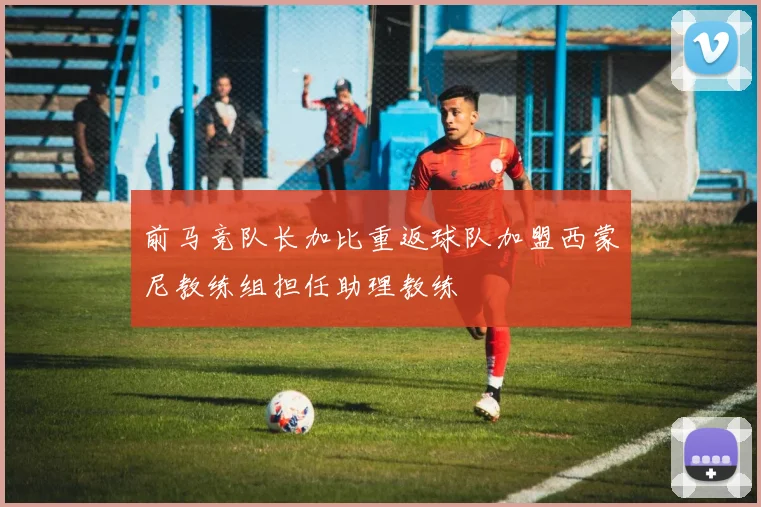 前马竞队长加比重返球队加盟西蒙尼教练组担任助理教练