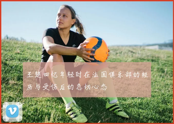 王楚回忆年轻时在法国俱乐部的经历与受伤后的急切心态