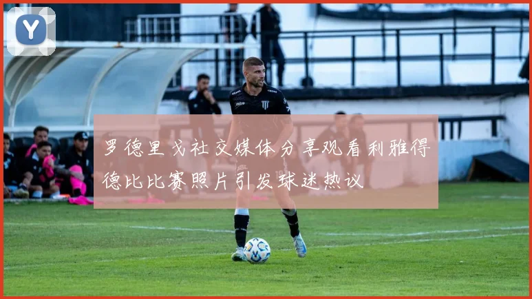 罗德里戈社交媒体分享观看利雅得德比比赛照片引发球迷热议