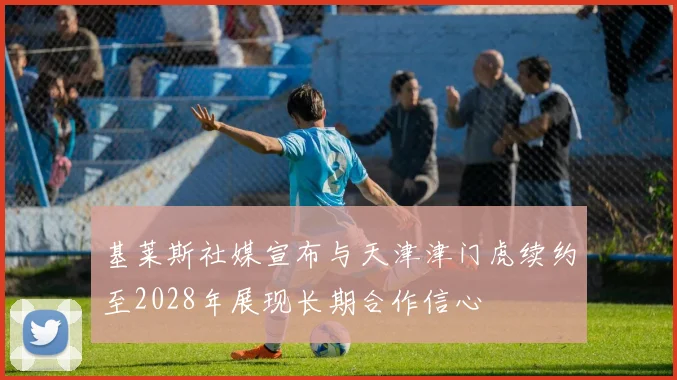 基莱斯社媒宣布与天津津门虎续约至2028年展现长期合作信心