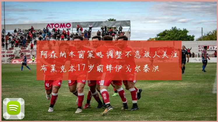 阿森纳冬窗策略调整不急放人关注布莱克本17岁前锋伊戈尔泰洪
